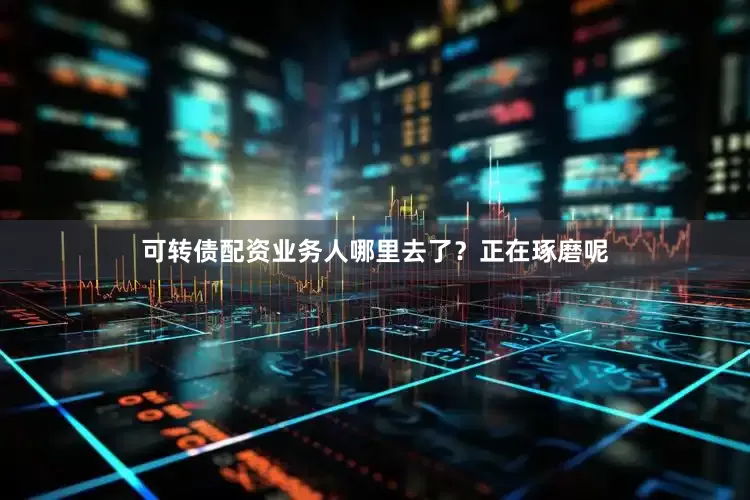 可转债配资业务人哪里去了？正在琢磨呢