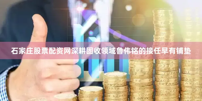 石家庄股票配资网深耕固收领域　　鲁伟铭的接任早有铺垫