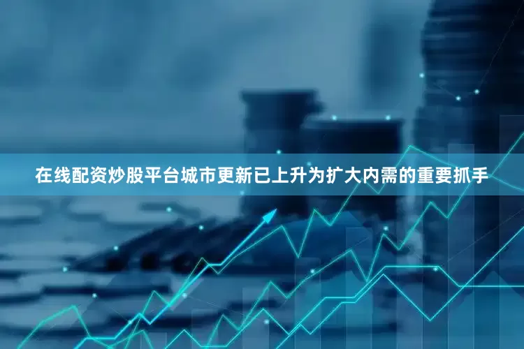 在线配资炒股平台城市更新已上升为扩大内需的重要抓手