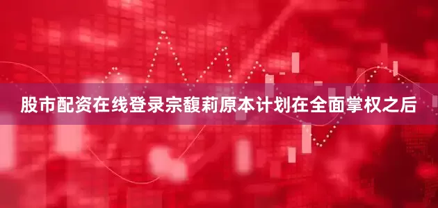 股市配资在线登录宗馥莉原本计划在全面掌权之后