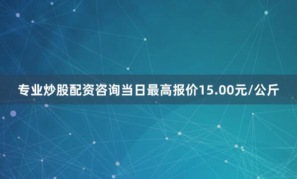 专业炒股配资咨询当日最高报价15.00元/公斤
