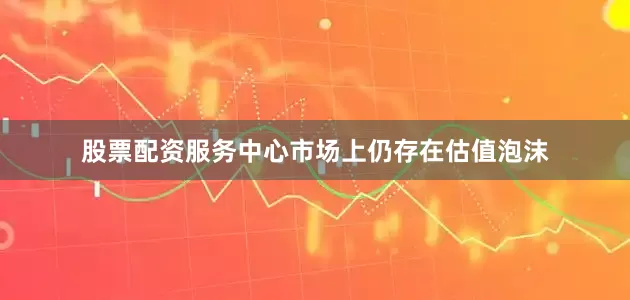股票配资服务中心市场上仍存在估值泡沫