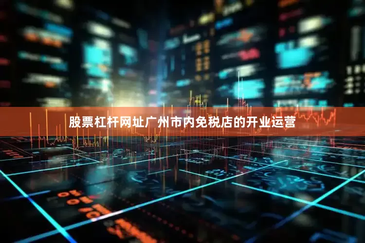股票杠杆网址广州市内免税店的开业运营