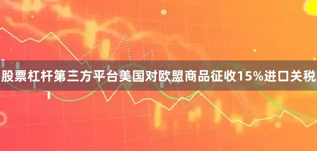 股票杠杆第三方平台美国对欧盟商品征收15%进口关税