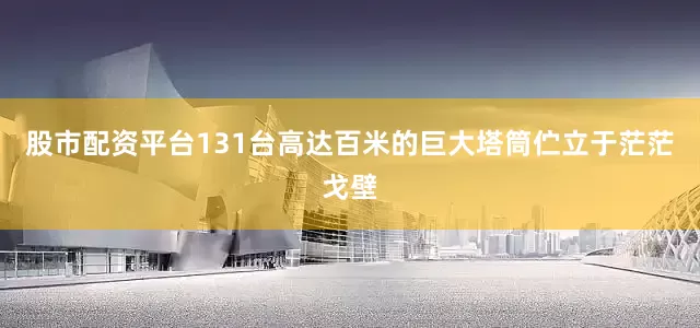 股市配资平台131台高达百米的巨大塔筒伫立于茫茫戈壁