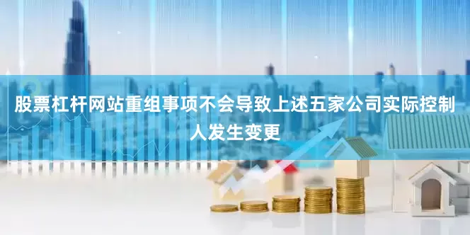 股票杠杆网站重组事项不会导致上述五家公司实际控制人发生变更