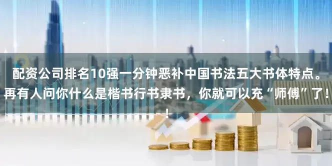 配资公司排名10强一分钟恶补中国书法五大书体特点。再有人问你什么是楷书行书隶书，你就可以充“师傅”了！